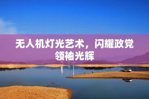 无人机灯光艺术，闪耀政党领袖光辉