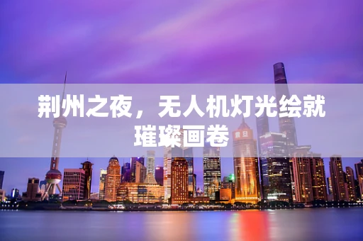 荆州之夜，无人机灯光绘就璀璨画卷