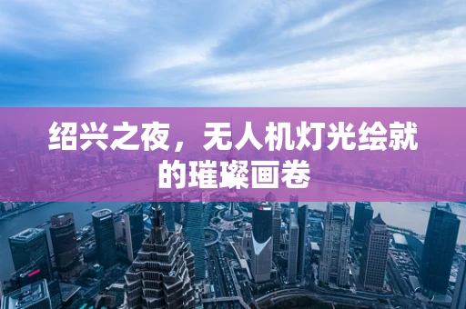 绍兴之夜，无人机灯光绘就的璀璨画卷