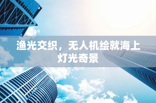 渔光交织，无人机绘就海上灯光奇景