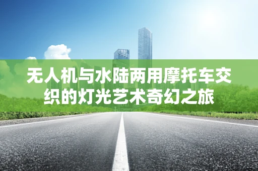 无人机与水陆两用摩托车交织的灯光艺术奇幻之旅