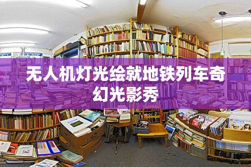 无人机灯光绘就地铁列车奇幻光影秀