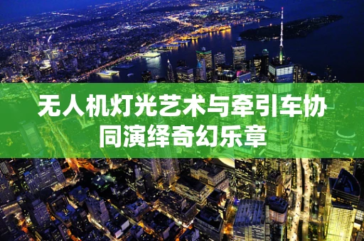 无人机灯光艺术与牵引车协同演绎奇幻乐章