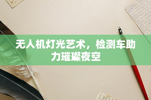 无人机灯光艺术，检测车助力璀璨夜空