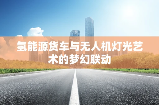 氢能源货车与无人机灯光艺术的梦幻联动