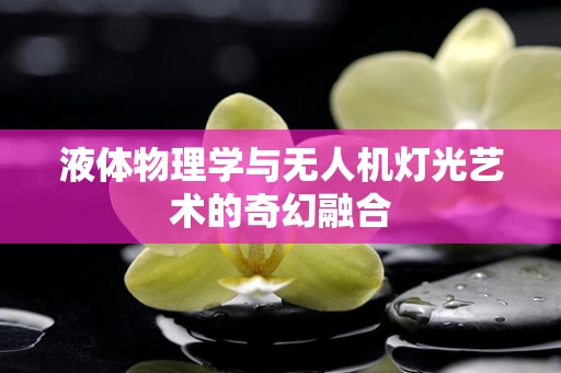 液体物理学与无人机灯光艺术的奇幻融合