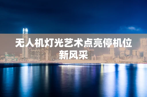 无人机灯光艺术点亮停机位新风采