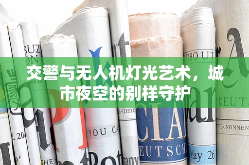 交警与无人机灯光艺术，城市夜空的别样守护