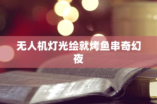 无人机灯光绘就烤鱼串奇幻夜