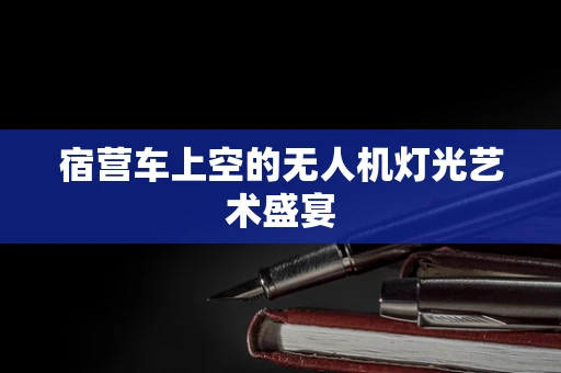 宿营车上空的无人机灯光艺术盛宴