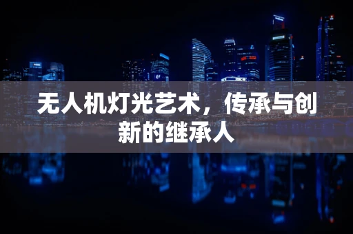 无人机灯光艺术，传承与创新的继承人