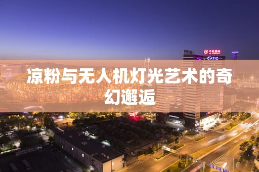 凉粉与无人机灯光艺术的奇幻邂逅