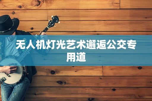 无人机灯光艺术邂逅公交专用道