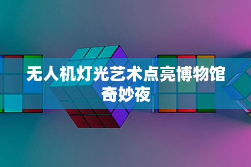 无人机灯光艺术点亮博物馆奇妙夜