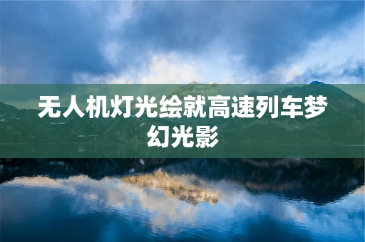 无人机灯光绘就高速列车梦幻光影