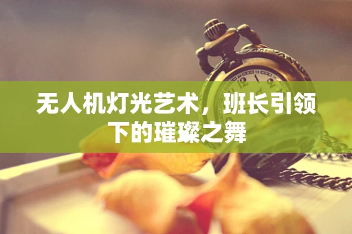 无人机灯光艺术，班长引领下的璀璨之舞