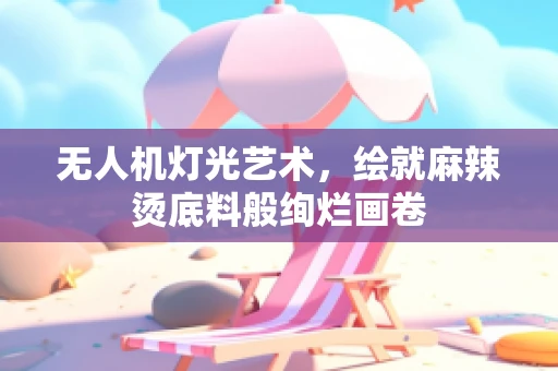 无人机灯光艺术，绘就麻辣烫底料般绚烂画卷