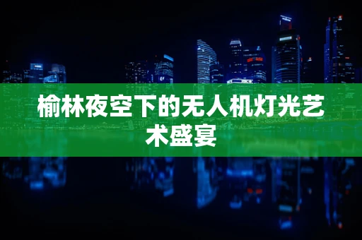 榆林夜空下的无人机灯光艺术盛宴