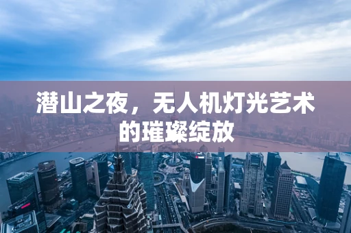 潜山之夜，无人机灯光艺术的璀璨绽放