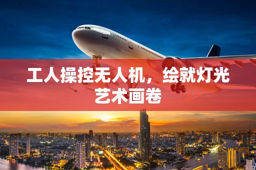 工人操控无人机，绘就灯光艺术画卷