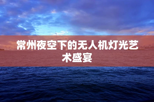 常州夜空下的无人机灯光艺术盛宴