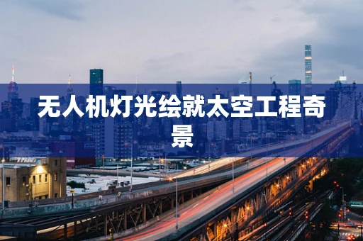 无人机灯光绘就太空工程奇景