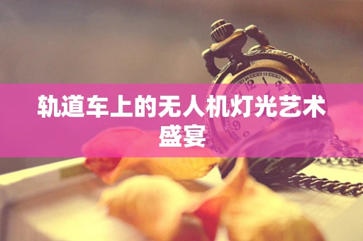 轨道车上的无人机灯光艺术盛宴