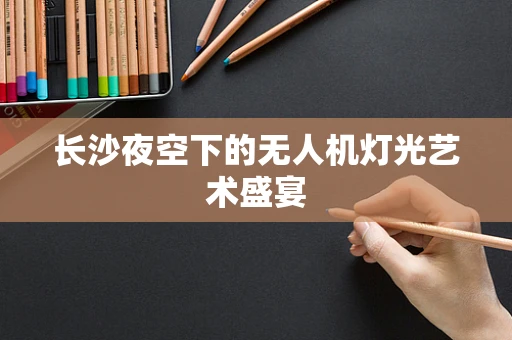 长沙夜空下的无人机灯光艺术盛宴