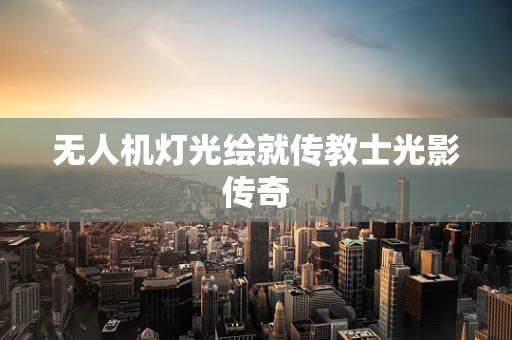 无人机灯光绘就传教士光影传奇