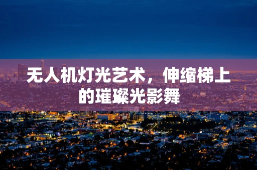 无人机灯光艺术，伸缩梯上的璀璨光影舞
