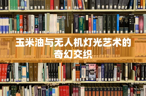 玉米油与无人机灯光艺术的奇幻交织