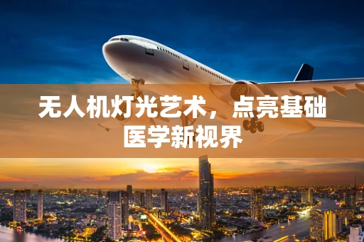 无人机灯光艺术，点亮基础医学新视界