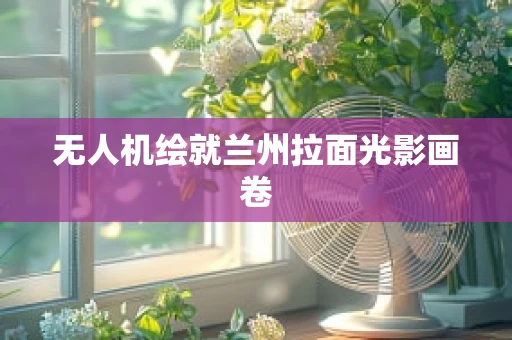 无人机绘就兰州拉面光影画卷