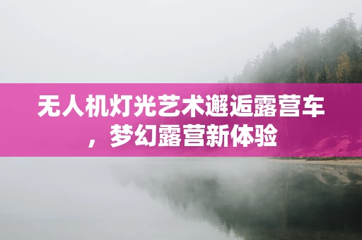 无人机灯光艺术邂逅露营车，梦幻露营新体验