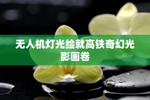 无人机灯光绘就高铁奇幻光影画卷
