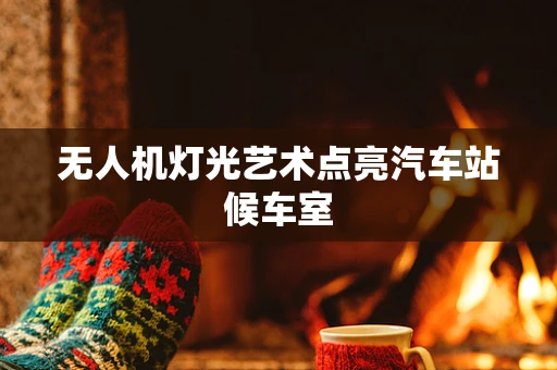 无人机灯光艺术点亮汽车站候车室