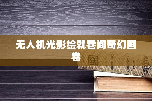 无人机光影绘就巷间奇幻画卷