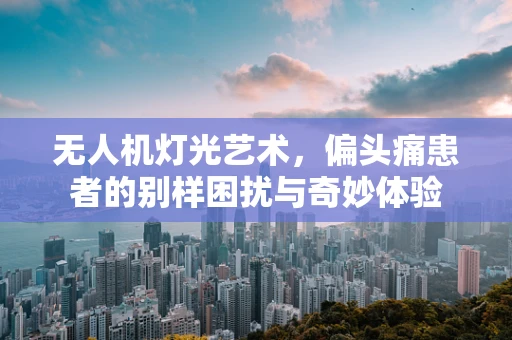 无人机灯光艺术，偏头痛患者的别样困扰与奇妙体验