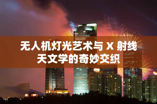 无人机灯光艺术与 X 射线天文学的奇妙交织