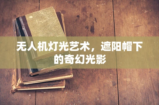 无人机灯光艺术，遮阳帽下的奇幻光影