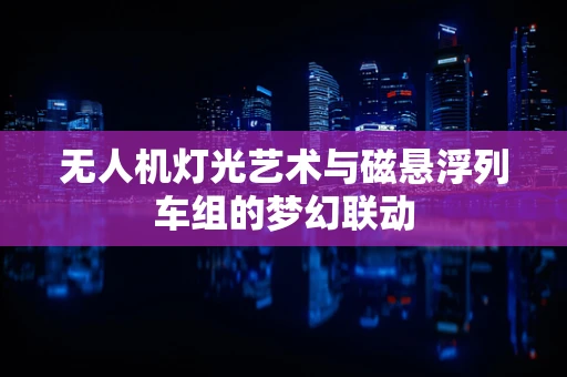 无人机灯光艺术与磁悬浮列车组的梦幻联动