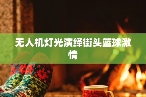 无人机灯光演绎街头篮球激情