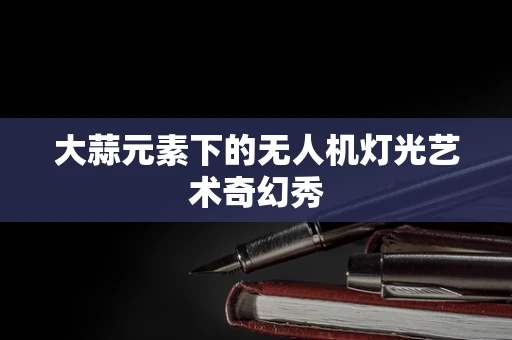 大蒜元素下的无人机灯光艺术奇幻秀