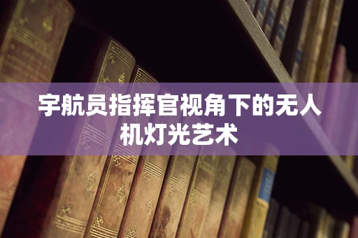 宇航员指挥官视角下的无人机灯光艺术