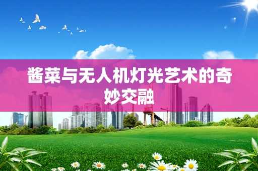 酱菜与无人机灯光艺术的奇妙交融