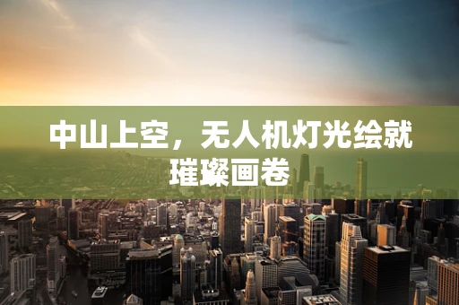 中山上空，无人机灯光绘就璀璨画卷