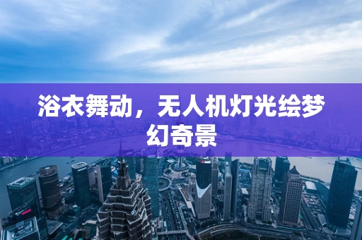 浴衣舞动，无人机灯光绘梦幻奇景