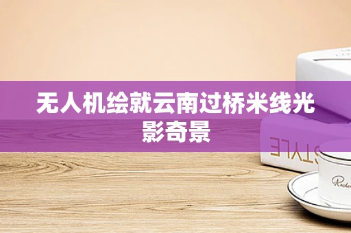 无人机绘就云南过桥米线光影奇景
