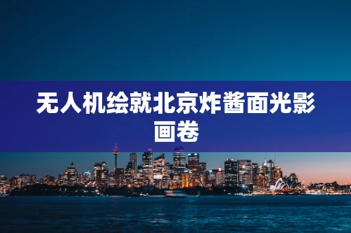 无人机绘就北京炸酱面光影画卷