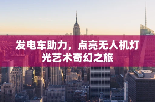 发电车助力，点亮无人机灯光艺术奇幻之旅